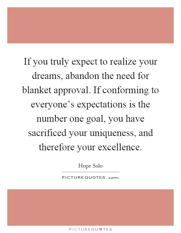 If you truly expect to realize your dreams, abandon the need for blanket approval. If conforming to everyone's expectations is the number one goal, you have sacrificed your uniqueness, and therefore your excellence Picture Quote #1