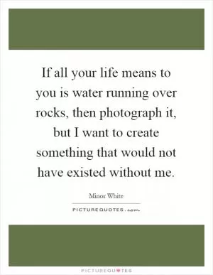 If all your life means to you is water running over rocks, then photograph it, but I want to create something that would not have existed without me Picture Quote #1