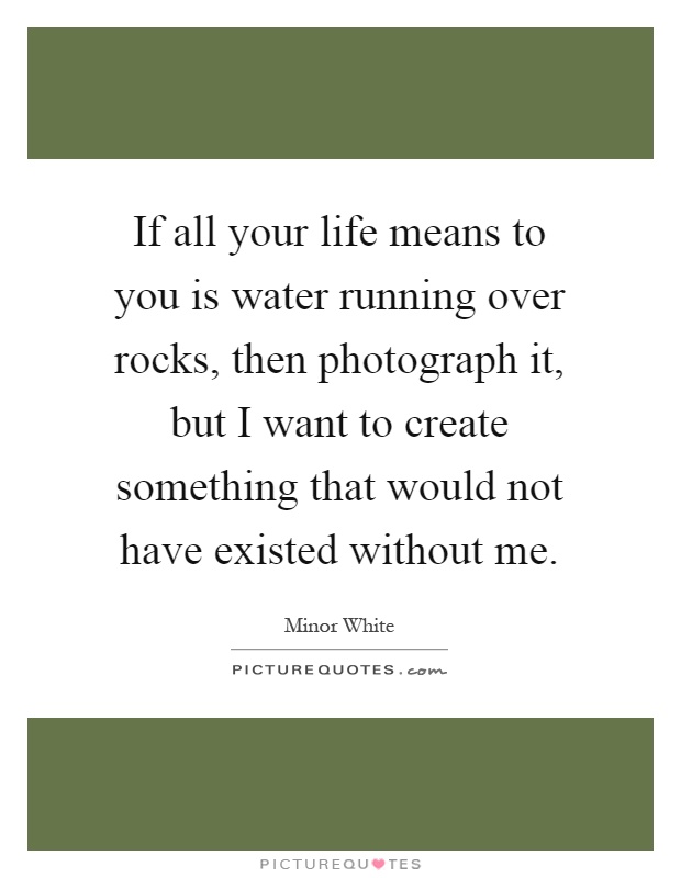 If all your life means to you is water running over rocks, then photograph it, but I want to create something that would not have existed without me Picture Quote #1