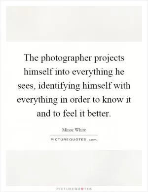 The photographer projects himself into everything he sees, identifying himself with everything in order to know it and to feel it better Picture Quote #1