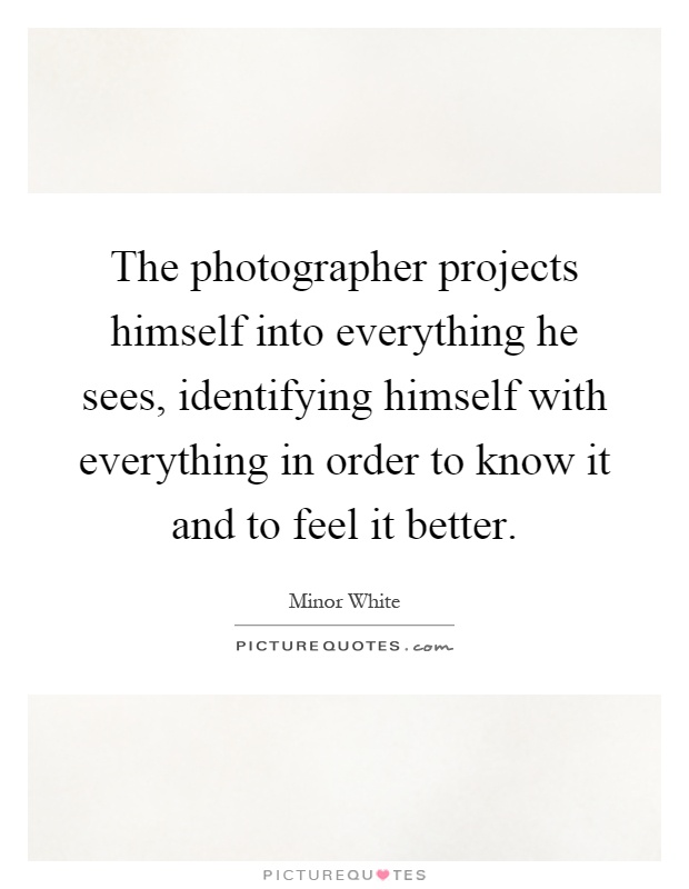 The photographer projects himself into everything he sees, identifying himself with everything in order to know it and to feel it better Picture Quote #1