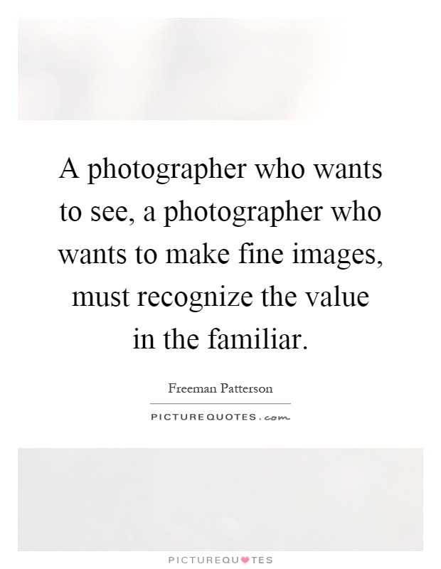 A photographer who wants to see, a photographer who wants to make fine images, must recognize the value in the familiar Picture Quote #1