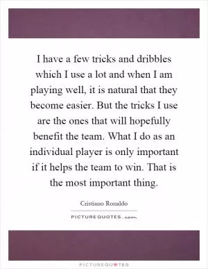 I have a few tricks and dribbles which I use a lot and when I am playing well, it is natural that they become easier. But the tricks I use are the ones that will hopefully benefit the team. What I do as an individual player is only important if it helps the team to win. That is the most important thing Picture Quote #1