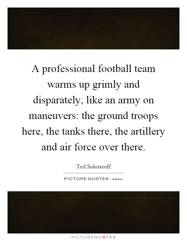 A professional football team warms up grimly and disparately, like an army on maneuvers: the ground troops here, the tanks there, the artillery and air force over there Picture Quote #1