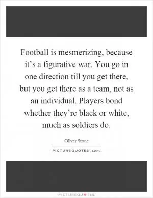 Football is mesmerizing, because it’s a figurative war. You go in one direction till you get there, but you get there as a team, not as an individual. Players bond whether they’re black or white, much as soldiers do Picture Quote #1