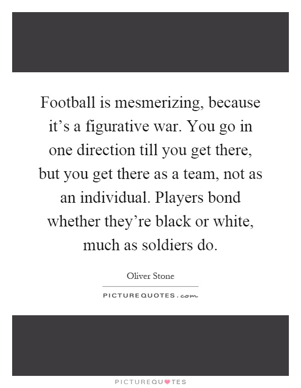 Football is mesmerizing, because it's a figurative war. You go in one direction till you get there, but you get there as a team, not as an individual. Players bond whether they're black or white, much as soldiers do Picture Quote #1