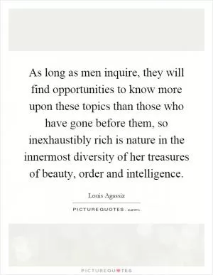 As long as men inquire, they will find opportunities to know more upon these topics than those who have gone before them, so inexhaustibly rich is nature in the innermost diversity of her treasures of beauty, order and intelligence Picture Quote #1