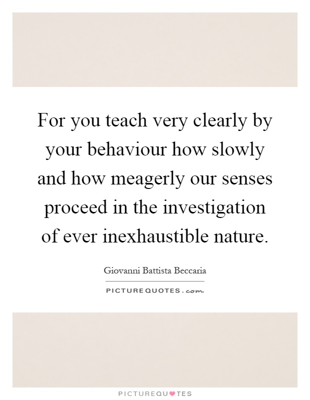 For you teach very clearly by your behaviour how slowly and how meagerly our senses proceed in the investigation of ever inexhaustible nature Picture Quote #1