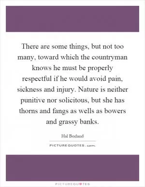 There are some things, but not too many, toward which the countryman knows he must be properly respectful if he would avoid pain, sickness and injury. Nature is neither punitive nor solicitous, but she has thorns and fangs as wells as bowers and grassy banks Picture Quote #1