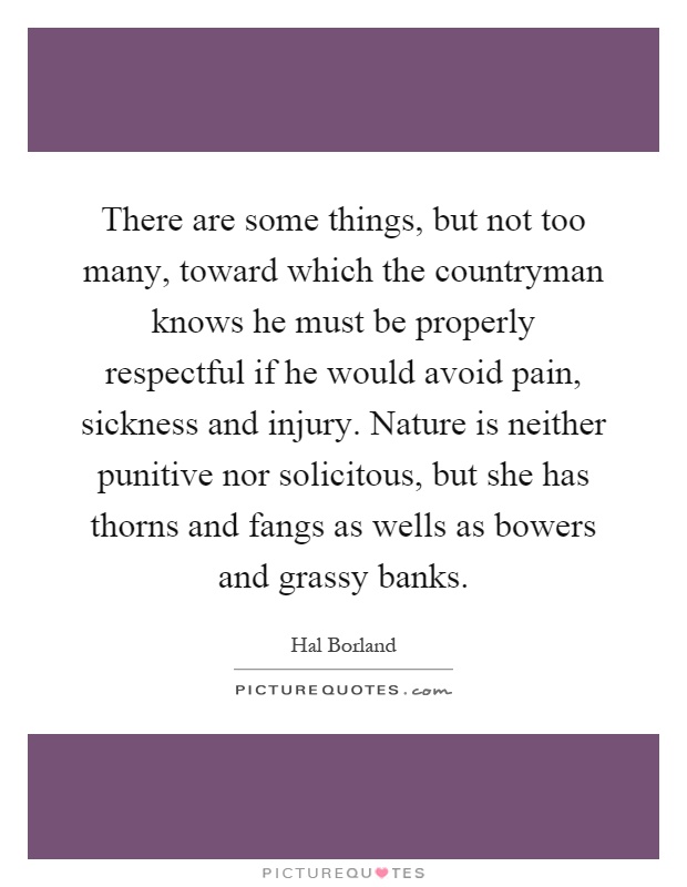 There are some things, but not too many, toward which the countryman knows he must be properly respectful if he would avoid pain, sickness and injury. Nature is neither punitive nor solicitous, but she has thorns and fangs as wells as bowers and grassy banks Picture Quote #1