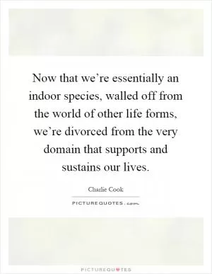 Now that we’re essentially an indoor species, walled off from the world of other life forms, we’re divorced from the very domain that supports and sustains our lives Picture Quote #1