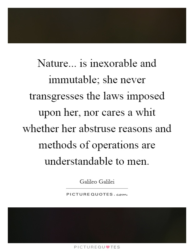 Nature... is inexorable and immutable; she never transgresses the laws imposed upon her, nor cares a whit whether her abstruse reasons and methods of operations are understandable to men Picture Quote #1