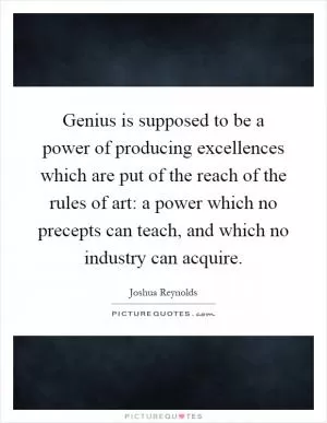 Genius is supposed to be a power of producing excellences which are put of the reach of the rules of art: a power which no precepts can teach, and which no industry can acquire Picture Quote #1