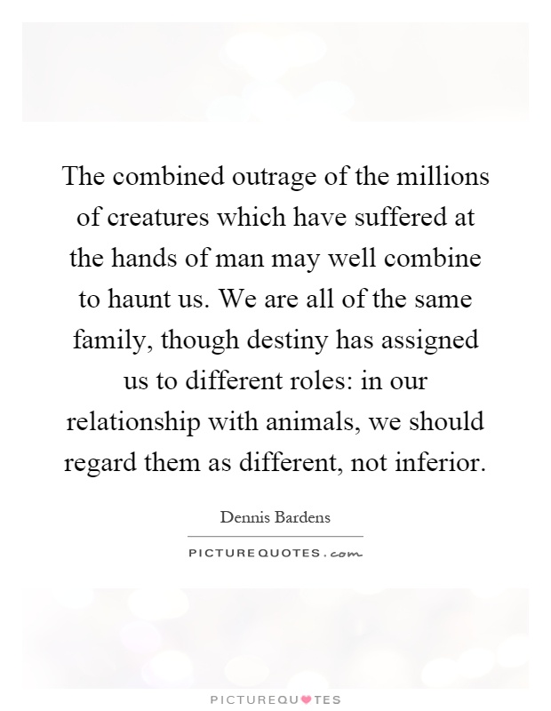 The combined outrage of the millions of creatures which have suffered at the hands of man may well combine to haunt us. We are all of the same family, though destiny has assigned us to different roles: in our relationship with animals, we should regard them as different, not inferior Picture Quote #1