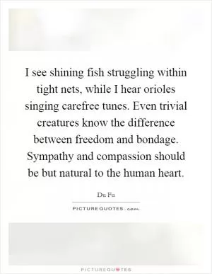 I see shining fish struggling within tight nets, while I hear orioles singing carefree tunes. Even trivial creatures know the difference between freedom and bondage. Sympathy and compassion should be but natural to the human heart Picture Quote #1