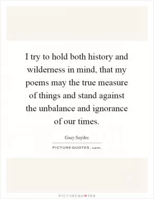 I try to hold both history and wilderness in mind, that my poems may the true measure of things and stand against the unbalance and ignorance of our times Picture Quote #1