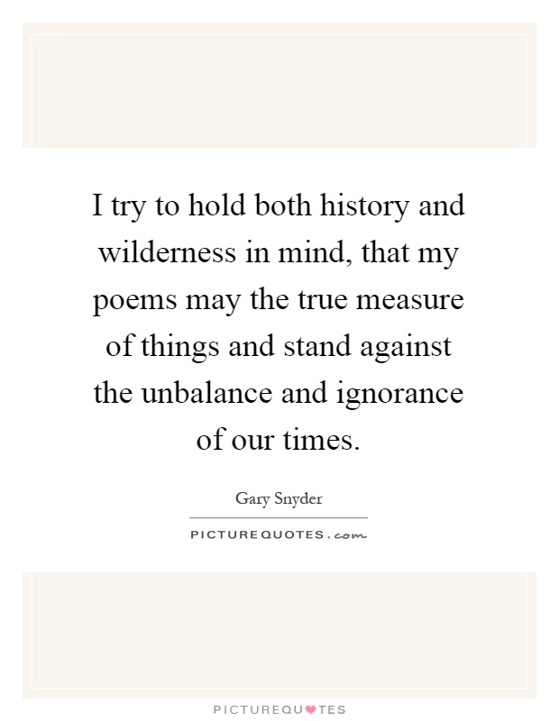 I try to hold both history and wilderness in mind, that my poems may the true measure of things and stand against the unbalance and ignorance of our times Picture Quote #1