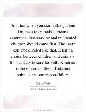 So often when you start talking about kindness to animals someone comments that starving and mistreated children should come first. The issue can’t be divided like that. It isn’t a choice between children and animals. It’s our duty to care for both. Kindness is the important thing. Kids and animals are our responsibility Picture Quote #1