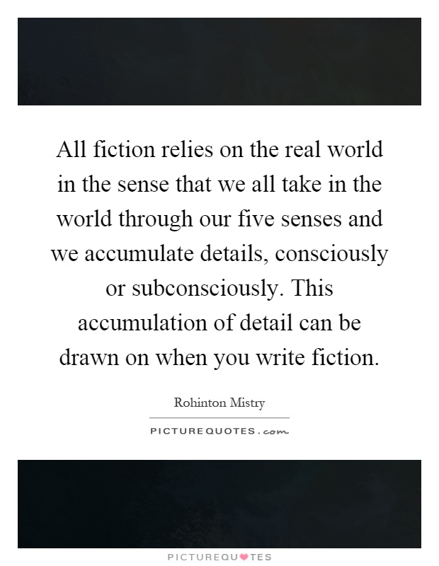 All fiction relies on the real world in the sense that we all take in the world through our five senses and we accumulate details, consciously or subconsciously. This accumulation of detail can be drawn on when you write fiction Picture Quote #1