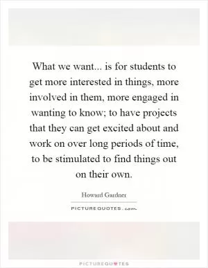 What we want... is for students to get more interested in things, more involved in them, more engaged in wanting to know; to have projects that they can get excited about and work on over long periods of time, to be stimulated to find things out on their own Picture Quote #1