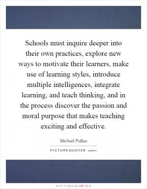 Schools must inquire deeper into their own practices, explore new ways to motivate their learners, make use of learning styles, introduce multiple intelligences, integrate learning, and teach thinking, and in the process discover the passion and moral purpose that makes teaching exciting and effective Picture Quote #1