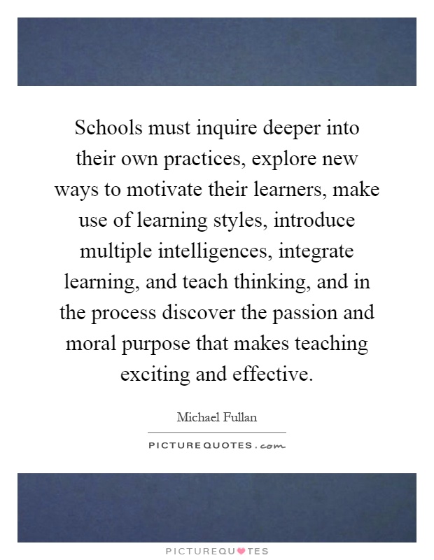 Schools must inquire deeper into their own practices, explore new ways to motivate their learners, make use of learning styles, introduce multiple intelligences, integrate learning, and teach thinking, and in the process discover the passion and moral purpose that makes teaching exciting and effective Picture Quote #1