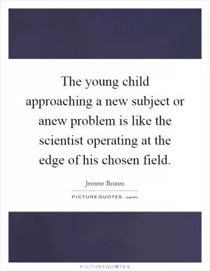 The young child approaching a new subject or anew problem is like the scientist operating at the edge of his chosen field Picture Quote #1