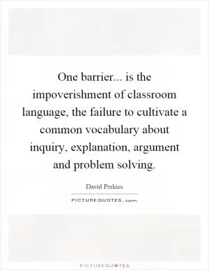 One barrier... is the impoverishment of classroom language, the failure to cultivate a common vocabulary about inquiry, explanation, argument and problem solving Picture Quote #1