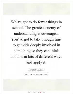We’ve got to do fewer things in school. The greatest enemy of understanding is coverage... You’ve got to take enough time to get kids deeply involved in something so they can think about it in lots of different ways and apply it Picture Quote #1