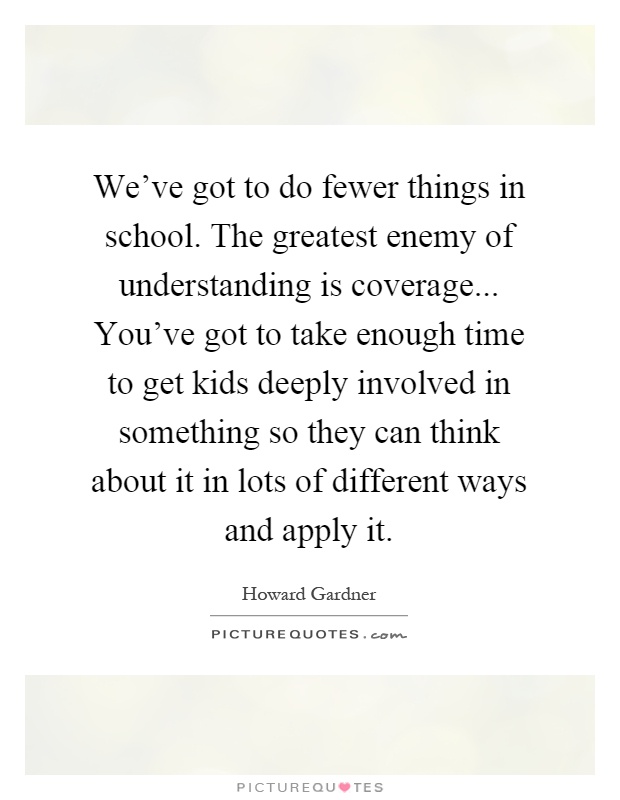 We've got to do fewer things in school. The greatest enemy of understanding is coverage... You've got to take enough time to get kids deeply involved in something so they can think about it in lots of different ways and apply it Picture Quote #1