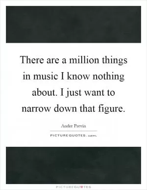 There are a million things in music I know nothing about. I just want to narrow down that figure Picture Quote #1