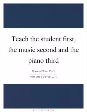 Teach the student first, the music second and the piano third Picture Quote #1