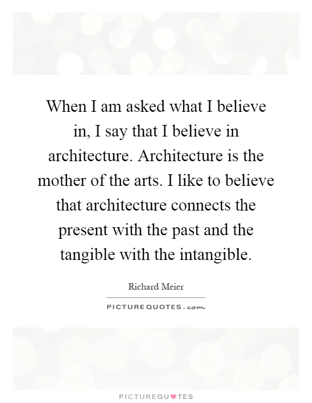 When I am asked what I believe in, I say that I believe in architecture. Architecture is the mother of the arts. I like to believe that architecture connects the present with the past and the tangible with the intangible Picture Quote #1