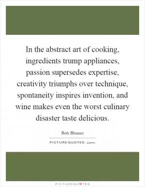 In the abstract art of cooking, ingredients trump appliances, passion supersedes expertise, creativity triumphs over technique, spontaneity inspires invention, and wine makes even the worst culinary disaster taste delicious Picture Quote #1