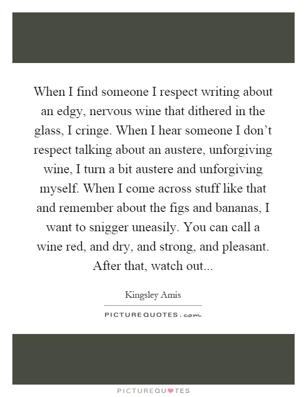 When I find someone I respect writing about an edgy, nervous wine that dithered in the glass, I cringe. When I hear someone I don't respect talking about an austere, unforgiving wine, I turn a bit austere and unforgiving myself. When I come across stuff like that and remember about the figs and bananas, I want to snigger uneasily. You can call a wine red, and dry, and strong, and pleasant. After that, watch out Picture Quote #1