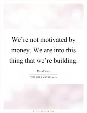We’re not motivated by money. We are into this thing that we’re building Picture Quote #1