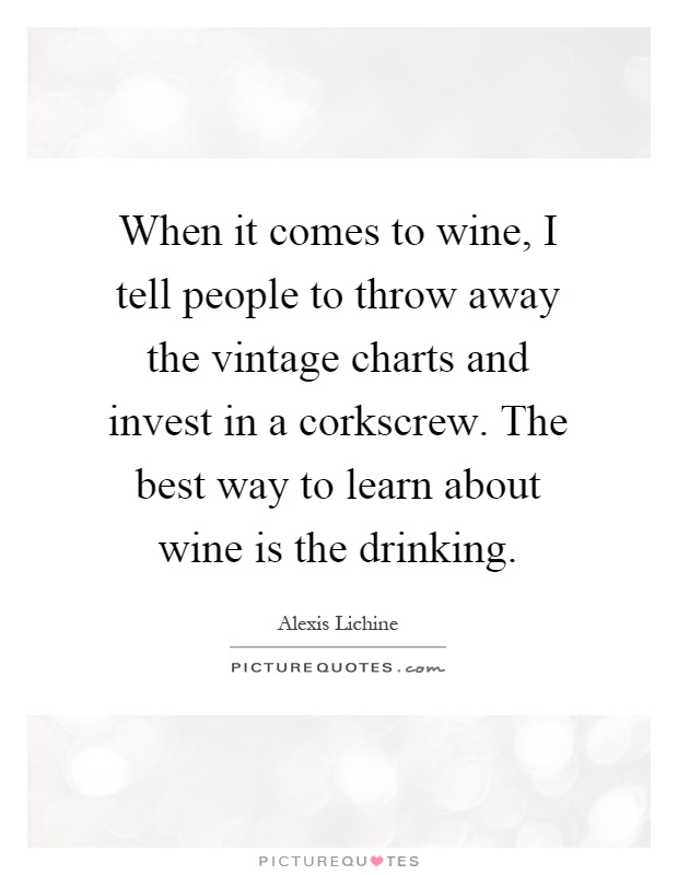 When it comes to wine, I tell people to throw away the vintage charts and invest in a corkscrew. The best way to learn about wine is the drinking Picture Quote #1