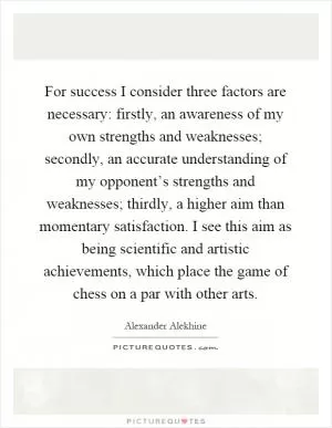 For success I consider three factors are necessary: firstly, an awareness of my own strengths and weaknesses; secondly, an accurate understanding of my opponent’s strengths and weaknesses; thirdly, a higher aim than momentary satisfaction. I see this aim as being scientific and artistic achievements, which place the game of chess on a par with other arts Picture Quote #1