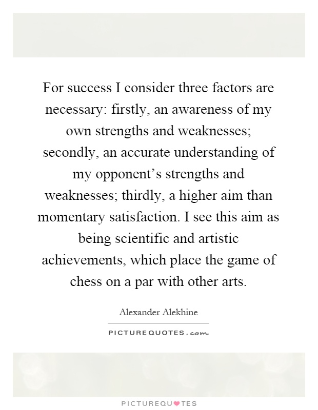 For success I consider three factors are necessary: firstly, an awareness of my own strengths and weaknesses; secondly, an accurate understanding of my opponent's strengths and weaknesses; thirdly, a higher aim than momentary satisfaction. I see this aim as being scientific and artistic achievements, which place the game of chess on a par with other arts Picture Quote #1