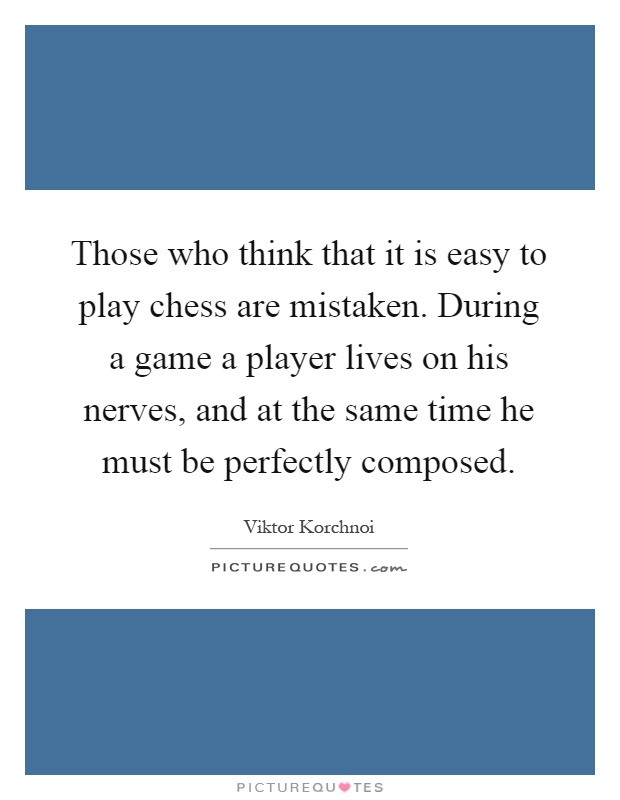 Those who think that it is easy to play chess are mistaken. During a game a player lives on his nerves, and at the same time he must be perfectly composed Picture Quote #1