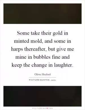 Some take their gold in minted mold, and some in harps thereafter, but give me mine in bubbles fine and keep the change in laughter Picture Quote #1