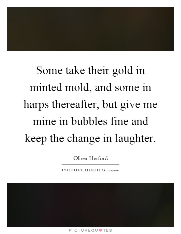 Some take their gold in minted mold, and some in harps thereafter, but give me mine in bubbles fine and keep the change in laughter Picture Quote #1