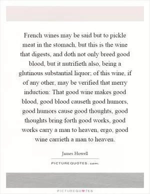 French wines may be said but to pickle meat in the stomach, but this is the wine that digests, and doth not only breed good blood, but it nutrifieth also, being a glutinous substantial liquor; of this wine, if of any other, may be verified that merry induction: That good wine makes good blood, good blood causeth good humors, good humors cause good thoughts, good thoughts bring forth good works, good works carry a man to heaven, ergo, good wine carrieth a man to heaven Picture Quote #1