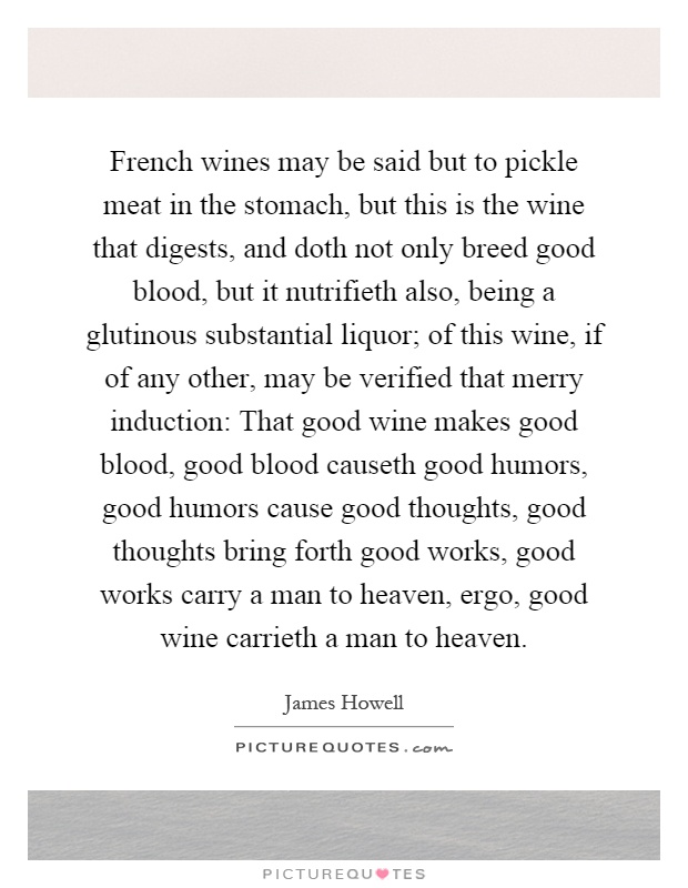 French wines may be said but to pickle meat in the stomach, but this is the wine that digests, and doth not only breed good blood, but it nutrifieth also, being a glutinous substantial liquor; of this wine, if of any other, may be verified that merry induction: That good wine makes good blood, good blood causeth good humors, good humors cause good thoughts, good thoughts bring forth good works, good works carry a man to heaven, ergo, good wine carrieth a man to heaven Picture Quote #1