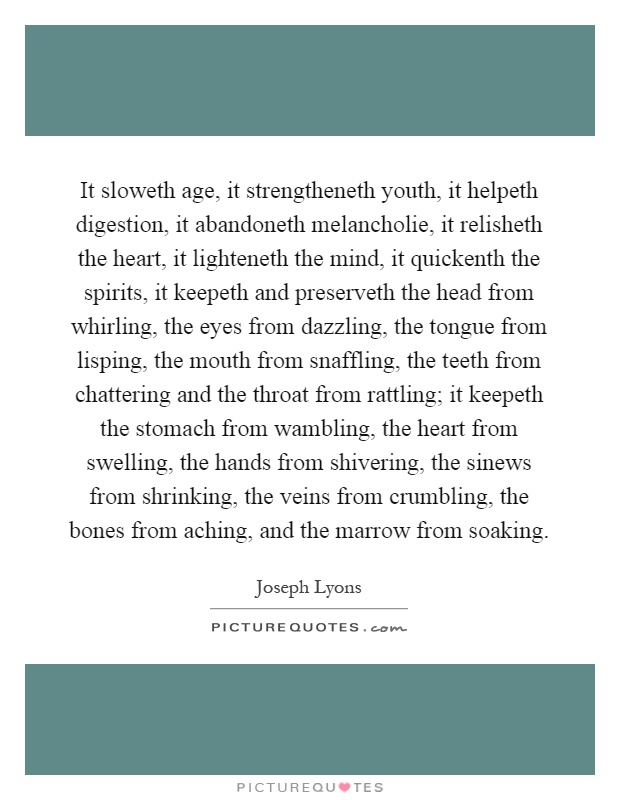 It sloweth age, it strengtheneth youth, it helpeth digestion, it abandoneth melancholie, it relisheth the heart, it lighteneth the mind, it quickenth the spirits, it keepeth and preserveth the head from whirling, the eyes from dazzling, the tongue from lisping, the mouth from snaffling, the teeth from chattering and the throat from rattling; it keepeth the stomach from wambling, the heart from swelling, the hands from shivering, the sinews from shrinking, the veins from crumbling, the bones from aching, and the marrow from soaking Picture Quote #1