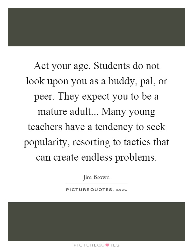 Act your age. Students do not look upon you as a buddy, pal, or peer. They expect you to be a mature adult... Many young teachers have a tendency to seek popularity, resorting to tactics that can create endless problems Picture Quote #1
