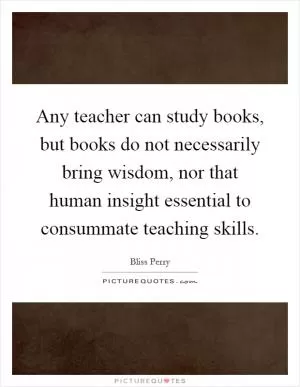 Any teacher can study books, but books do not necessarily bring wisdom, nor that human insight essential to consummate teaching skills Picture Quote #1