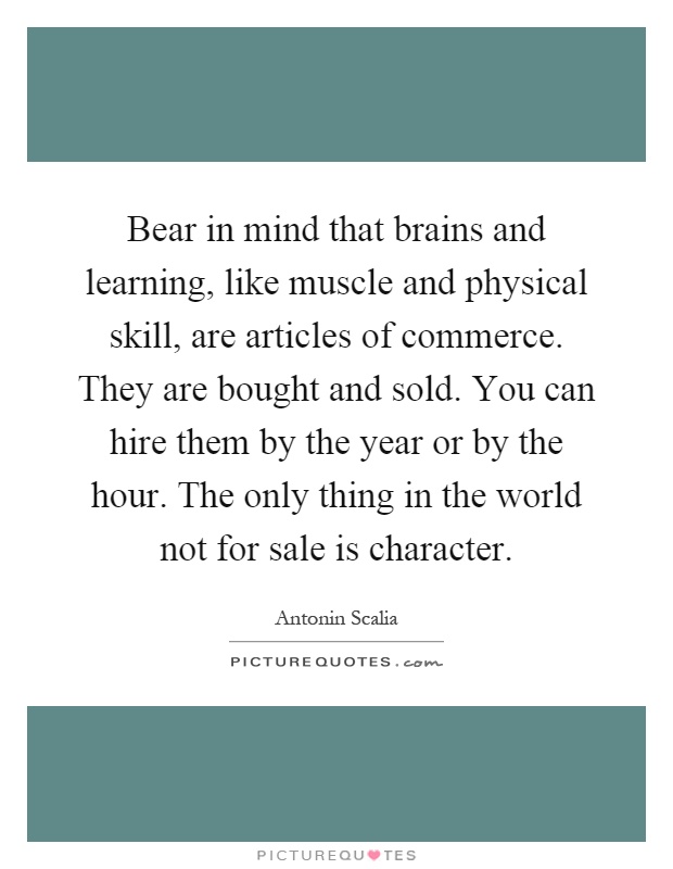 Bear in mind that brains and learning, like muscle and physical skill, are articles of commerce. They are bought and sold. You can hire them by the year or by the hour. The only thing in the world not for sale is character Picture Quote #1
