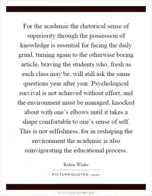 For the academic the rhetorical sense of superiority through the possession of knowledge is essential for facing the daily grind, turning again to the otherwise boring article, braving the students who, fresh as each class may be, will still ask the same questions year after year. Psychological survival is not achieved without effort, and the environment must be managed, knocked about with one’s elbows until it takes a shape comfortable to one’s sense of self. This is not selfishness, for in reshaping the environment the academic is also reinvigorating the educational process Picture Quote #1