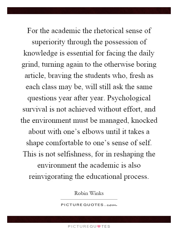 For the academic the rhetorical sense of superiority through the possession of knowledge is essential for facing the daily grind, turning again to the otherwise boring article, braving the students who, fresh as each class may be, will still ask the same questions year after year. Psychological survival is not achieved without effort, and the environment must be managed, knocked about with one's elbows until it takes a shape comfortable to one's sense of self. This is not selfishness, for in reshaping the environment the academic is also reinvigorating the educational process Picture Quote #1